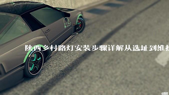 陕西乡村路灯安装步骤详解从选址到维护的全程科普_供电系统_太阳能_系统性